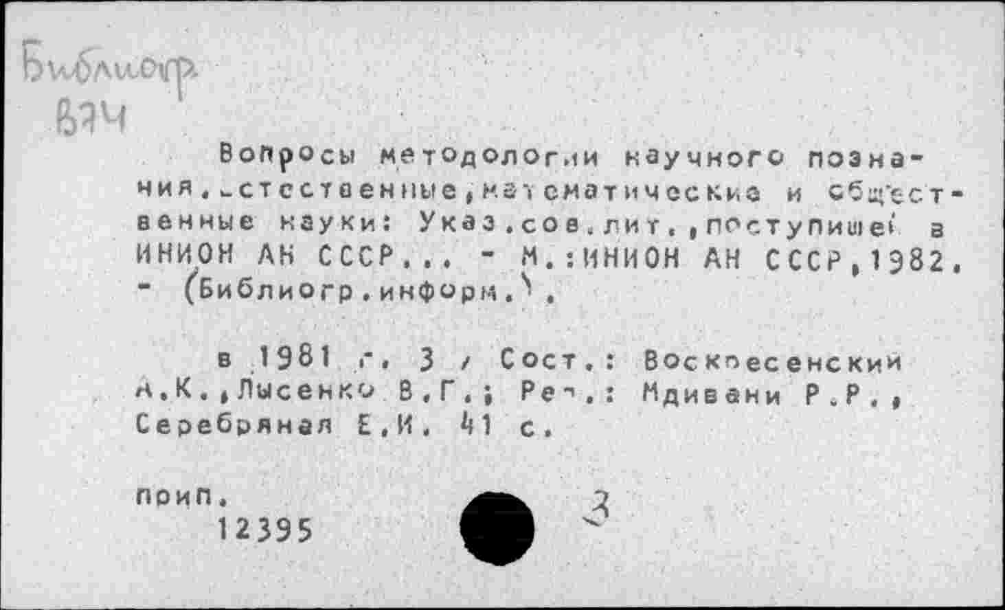 ﻿Вопросы методологии научного познания , естественные , мат ематические и общ’ест венные науки: Указ.со а,л ит, ,поступите> а ИНИОН АН СССР,,. - М.:ИНИ0Н АН СССР,1982 - (Библиогр.информ. 1 ,
в 1981 г, 3 / Сост.: Воскпесенскии н.К.»Лысенко В.Г.; Ре->.: Мдивани Р.Р., Серебряная Е.И. ^1 с.
поип, 12395